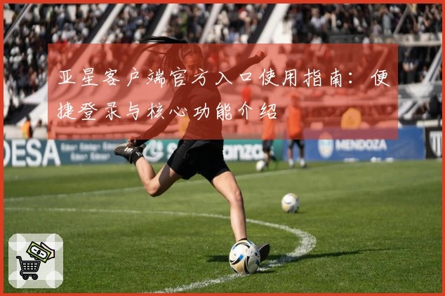 亚星客户端官方入口使用指南：便捷登录与核心功能介绍