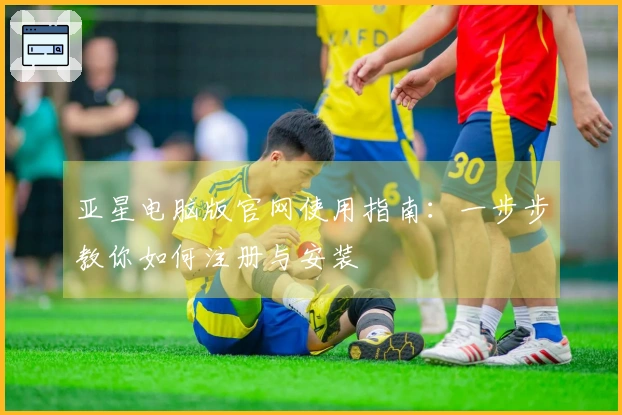 亚星电脑版官网使用指南：一步步教你如何注册与安装