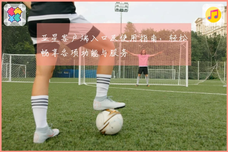 亚星客户端入口及使用指南，轻松畅享各项功能与服务