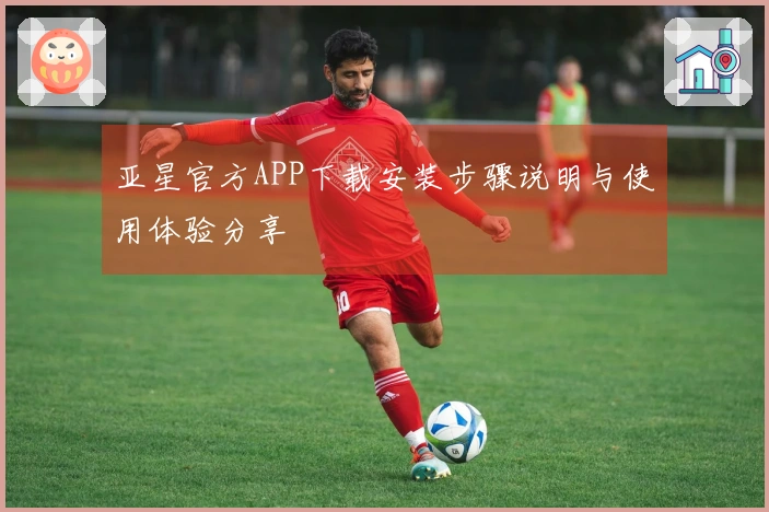 亚星官方APP下载安装步骤说明与使用体验分享