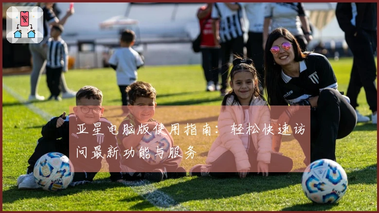 亚星电脑版使用指南：轻松快速访问最新功能与服务