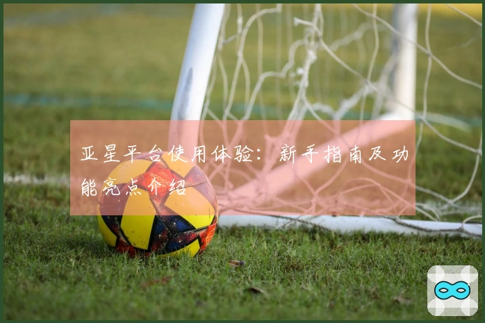 亚星平台使用体验：新手指南及功能亮点介绍